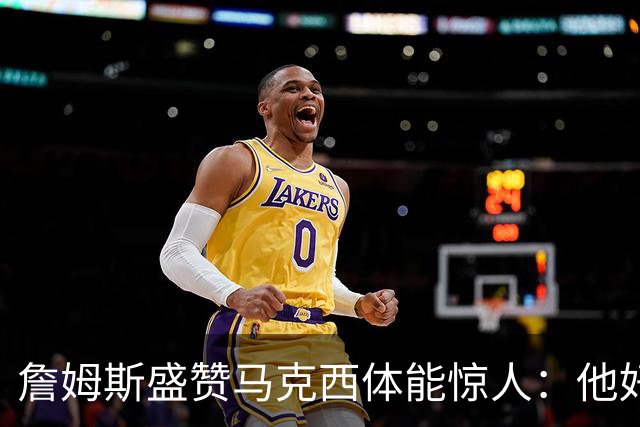 詹姆斯盛赞马克西体能惊人：他好像根本不会累